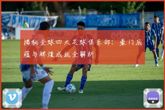 揭秘全球四大足球俱乐部:豪门底蕴与辉煌成就全解析
