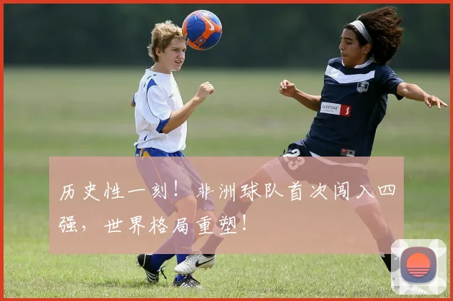 历史性一刻!非洲球队首次闯入四强,世界格局重塑!