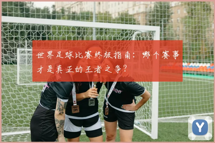 世界足球比赛终极指南:哪个赛事才是真正的王者之争?