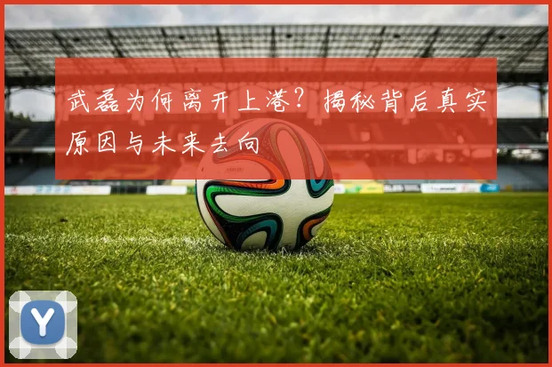 武磊为何离开上港？揭秘背后真实原因与未来去向